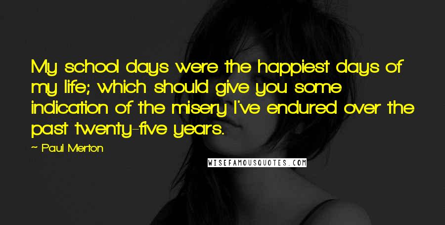Paul Merton Quotes: My school days were the happiest days of my life; which should give you some indication of the misery I've endured over the past twenty-five years.
