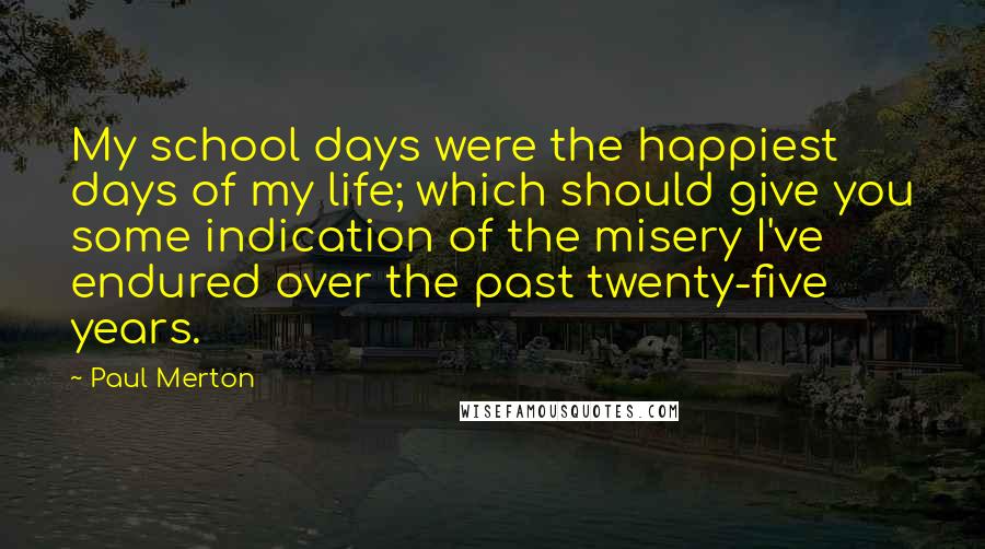 Paul Merton Quotes: My school days were the happiest days of my life; which should give you some indication of the misery I've endured over the past twenty-five years.