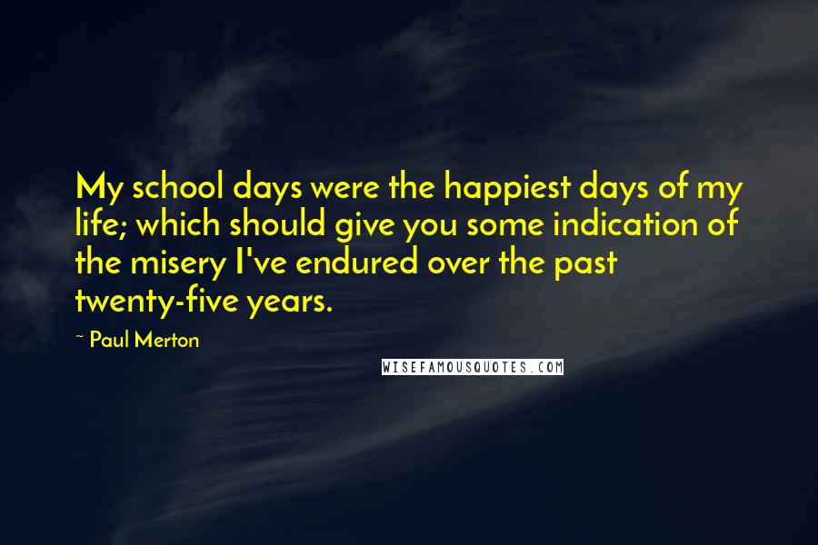 Paul Merton Quotes: My school days were the happiest days of my life; which should give you some indication of the misery I've endured over the past twenty-five years.
