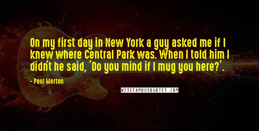 Paul Merton Quotes: On my first day in New York a guy asked me if I knew where Central Park was. When I told him I didn't he said, 'Do you mind if I mug you here?'.