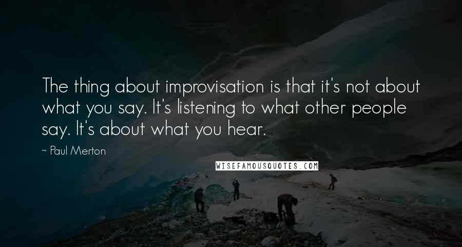 Paul Merton Quotes: The thing about improvisation is that it's not about what you say. It's listening to what other people say. It's about what you hear.