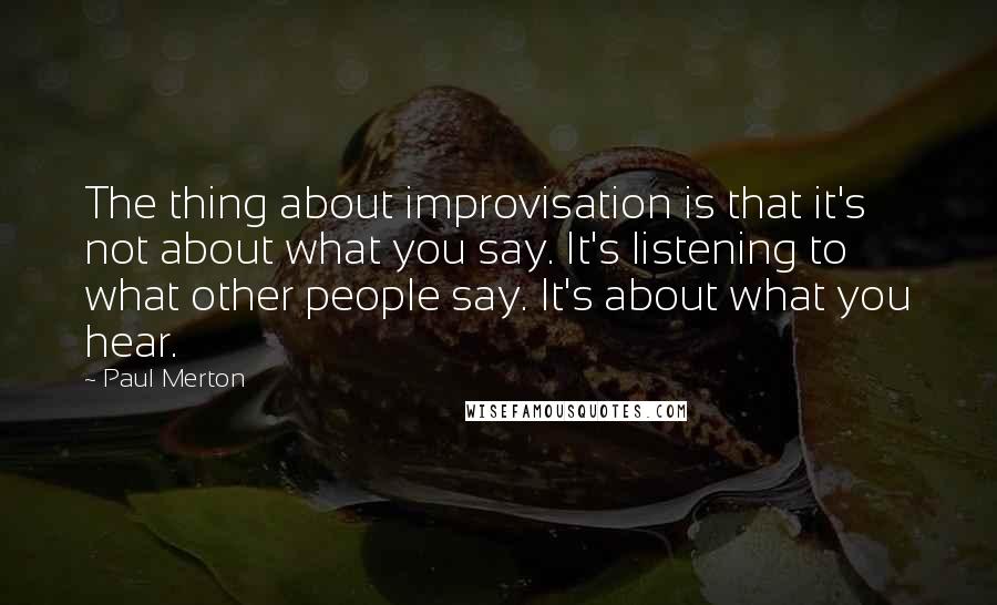 Paul Merton Quotes: The thing about improvisation is that it's not about what you say. It's listening to what other people say. It's about what you hear.