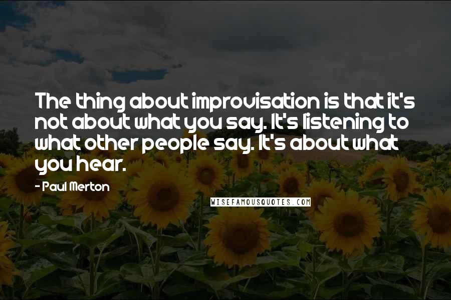 Paul Merton Quotes: The thing about improvisation is that it's not about what you say. It's listening to what other people say. It's about what you hear.