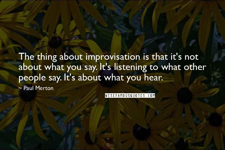 Paul Merton Quotes: The thing about improvisation is that it's not about what you say. It's listening to what other people say. It's about what you hear.