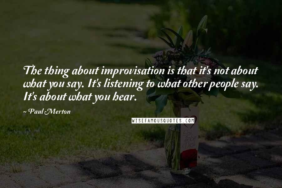 Paul Merton Quotes: The thing about improvisation is that it's not about what you say. It's listening to what other people say. It's about what you hear.