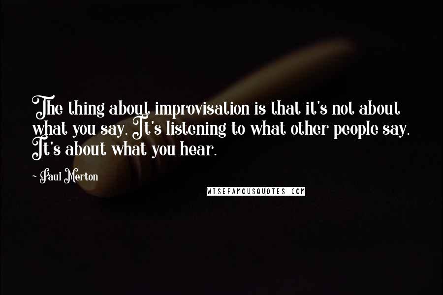 Paul Merton Quotes: The thing about improvisation is that it's not about what you say. It's listening to what other people say. It's about what you hear.