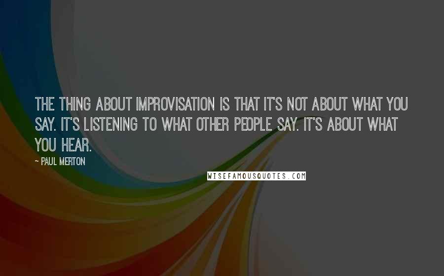 Paul Merton Quotes: The thing about improvisation is that it's not about what you say. It's listening to what other people say. It's about what you hear.