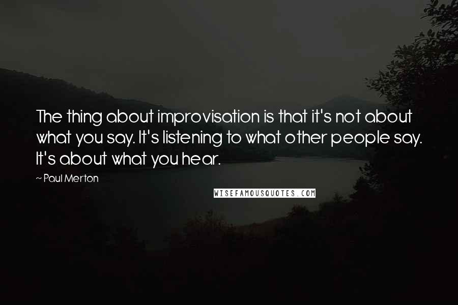 Paul Merton Quotes: The thing about improvisation is that it's not about what you say. It's listening to what other people say. It's about what you hear.