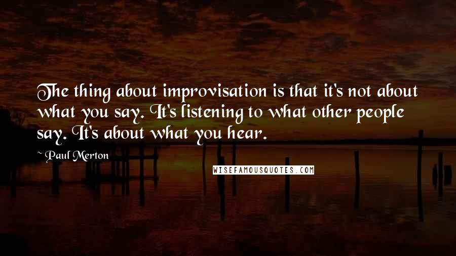 Paul Merton Quotes: The thing about improvisation is that it's not about what you say. It's listening to what other people say. It's about what you hear.