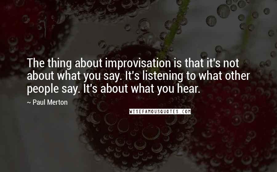 Paul Merton Quotes: The thing about improvisation is that it's not about what you say. It's listening to what other people say. It's about what you hear.
