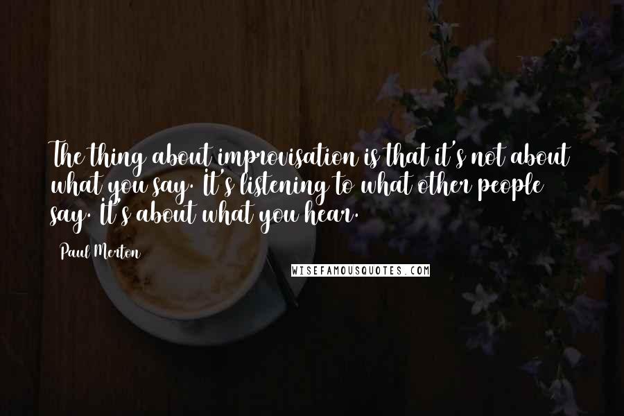 Paul Merton Quotes: The thing about improvisation is that it's not about what you say. It's listening to what other people say. It's about what you hear.