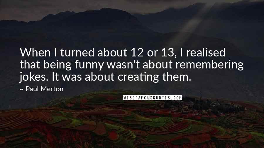 Paul Merton Quotes: When I turned about 12 or 13, I realised that being funny wasn't about remembering jokes. It was about creating them.