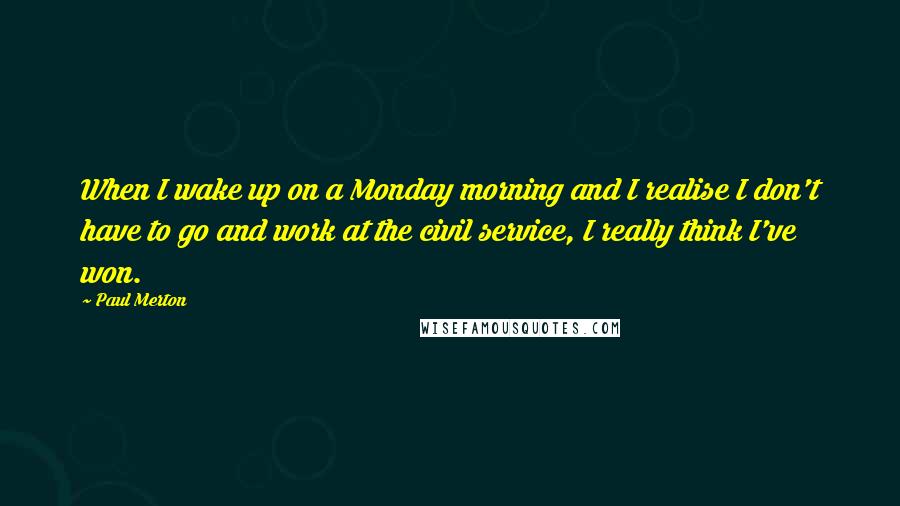 Paul Merton Quotes: When I wake up on a Monday morning and I realise I don't have to go and work at the civil service, I really think I've won.