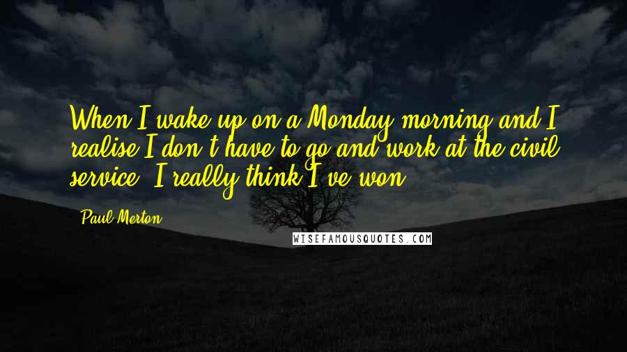 Paul Merton Quotes: When I wake up on a Monday morning and I realise I don't have to go and work at the civil service, I really think I've won.