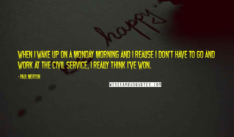 Paul Merton Quotes: When I wake up on a Monday morning and I realise I don't have to go and work at the civil service, I really think I've won.