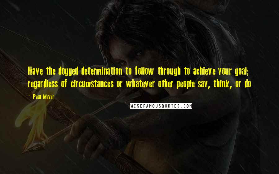 Paul Meyer Quotes: Have the dogged determination to follow through to achieve your goal; regardless of circumstances or whatever other people say, think, or do