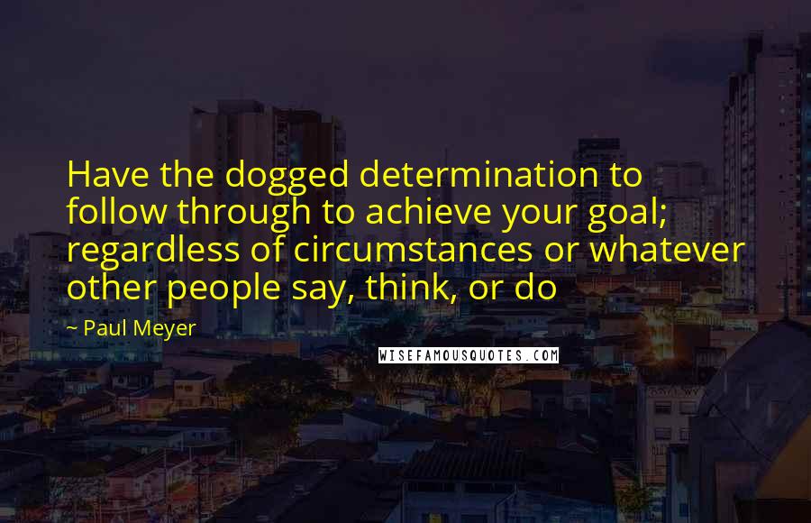 Paul Meyer Quotes: Have the dogged determination to follow through to achieve your goal; regardless of circumstances or whatever other people say, think, or do