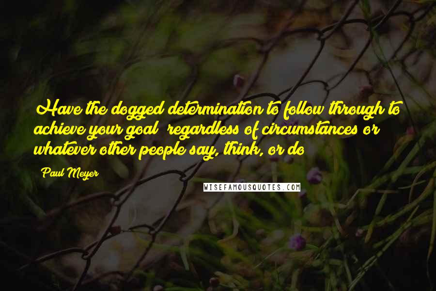 Paul Meyer Quotes: Have the dogged determination to follow through to achieve your goal; regardless of circumstances or whatever other people say, think, or do