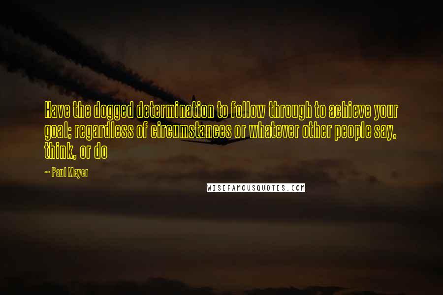 Paul Meyer Quotes: Have the dogged determination to follow through to achieve your goal; regardless of circumstances or whatever other people say, think, or do