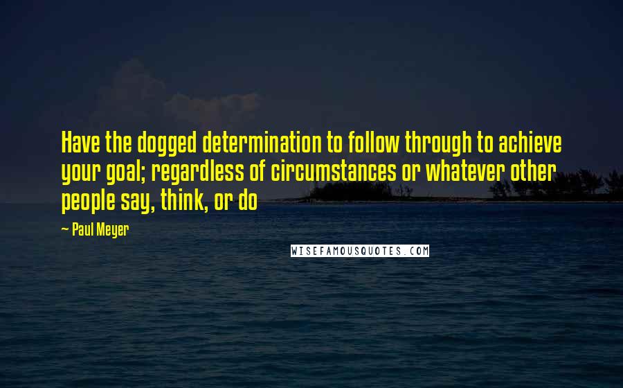 Paul Meyer Quotes: Have the dogged determination to follow through to achieve your goal; regardless of circumstances or whatever other people say, think, or do