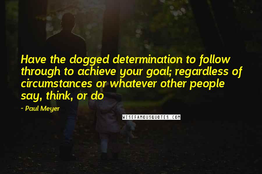Paul Meyer Quotes: Have the dogged determination to follow through to achieve your goal; regardless of circumstances or whatever other people say, think, or do