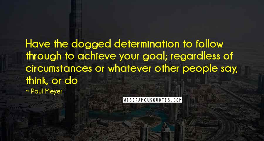 Paul Meyer Quotes: Have the dogged determination to follow through to achieve your goal; regardless of circumstances or whatever other people say, think, or do