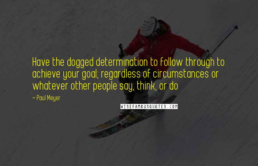 Paul Meyer Quotes: Have the dogged determination to follow through to achieve your goal; regardless of circumstances or whatever other people say, think, or do