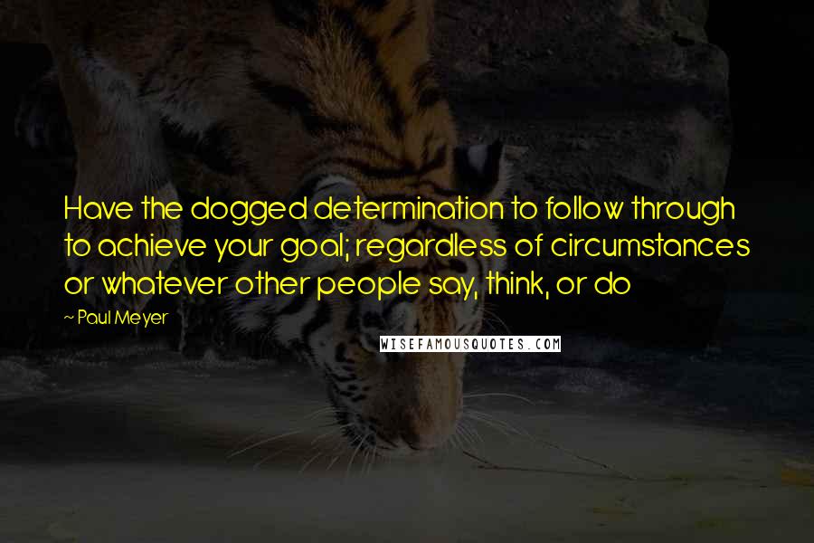 Paul Meyer Quotes: Have the dogged determination to follow through to achieve your goal; regardless of circumstances or whatever other people say, think, or do