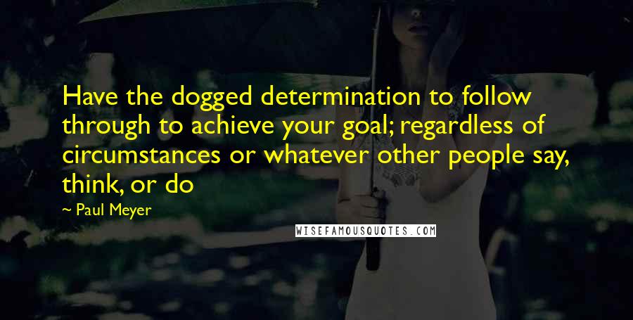 Paul Meyer Quotes: Have the dogged determination to follow through to achieve your goal; regardless of circumstances or whatever other people say, think, or do