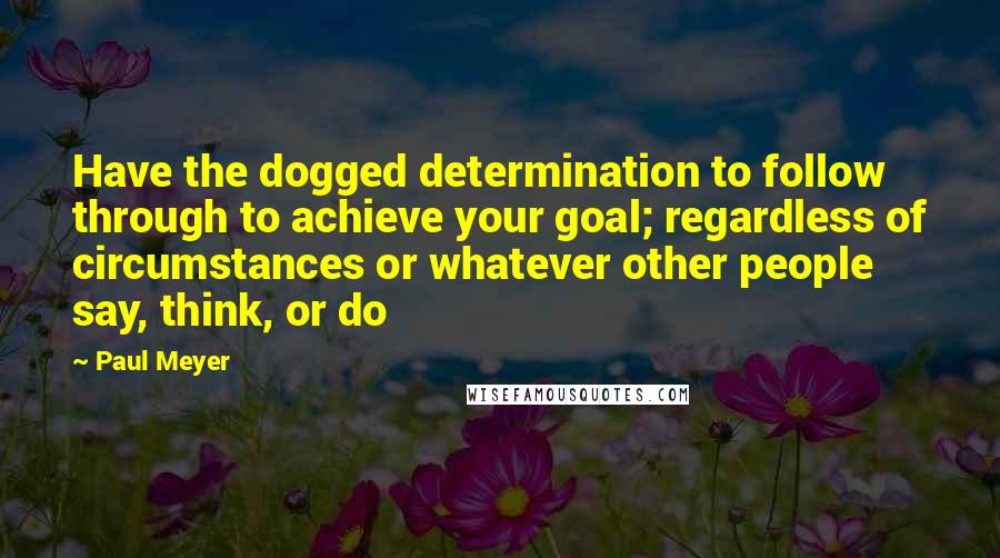 Paul Meyer Quotes: Have the dogged determination to follow through to achieve your goal; regardless of circumstances or whatever other people say, think, or do