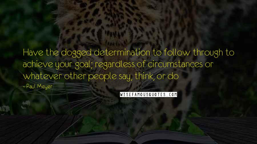 Paul Meyer Quotes: Have the dogged determination to follow through to achieve your goal; regardless of circumstances or whatever other people say, think, or do