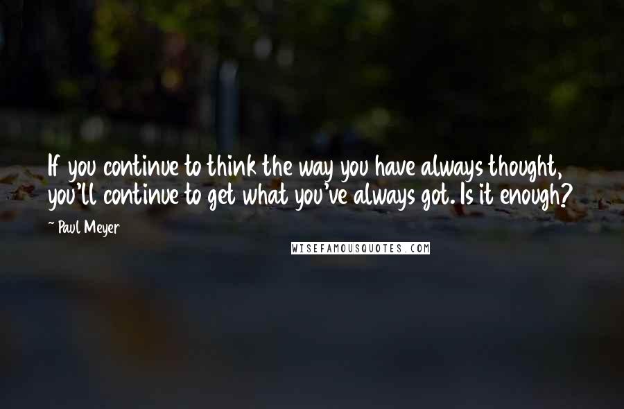 Paul Meyer Quotes: If you continue to think the way you have always thought, you'll continue to get what you've always got. Is it enough?