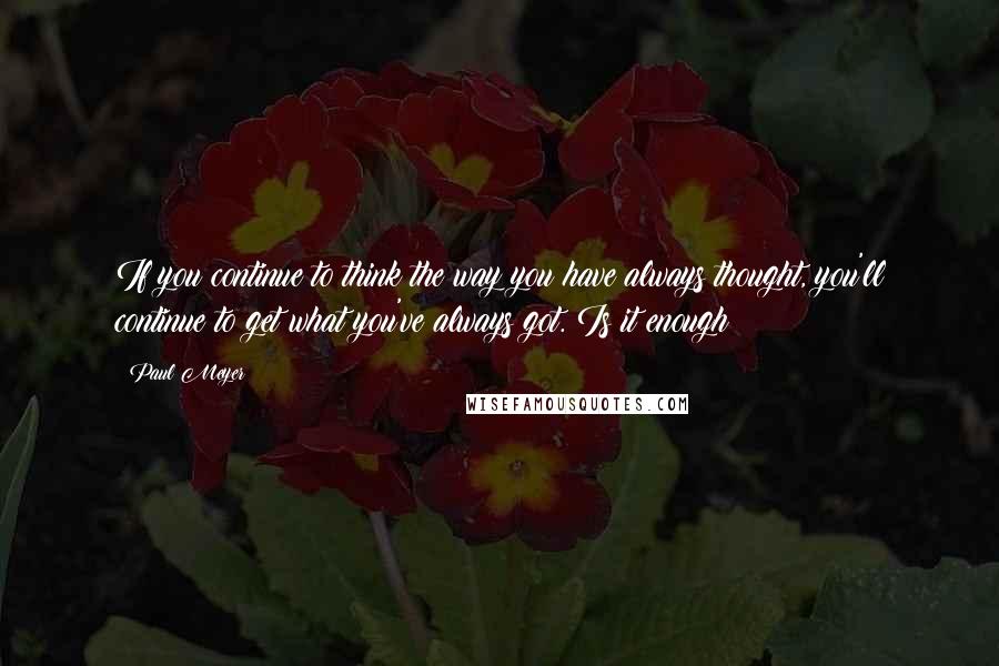 Paul Meyer Quotes: If you continue to think the way you have always thought, you'll continue to get what you've always got. Is it enough?