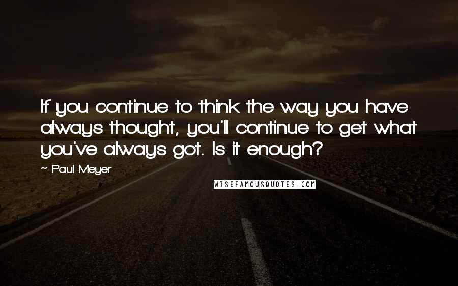 Paul Meyer Quotes: If you continue to think the way you have always thought, you'll continue to get what you've always got. Is it enough?