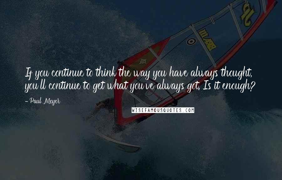 Paul Meyer Quotes: If you continue to think the way you have always thought, you'll continue to get what you've always got. Is it enough?