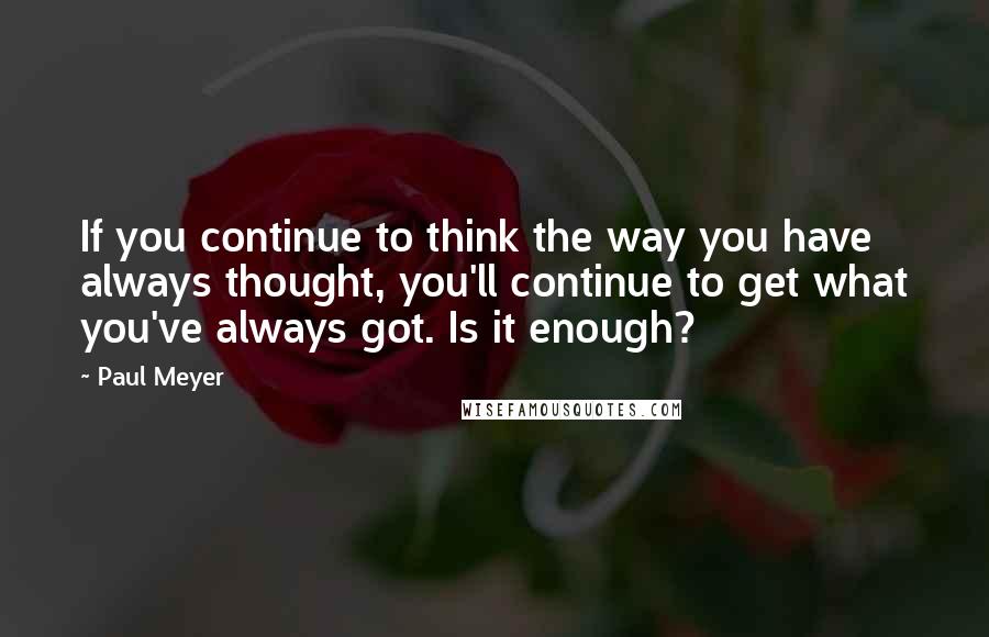 Paul Meyer Quotes: If you continue to think the way you have always thought, you'll continue to get what you've always got. Is it enough?