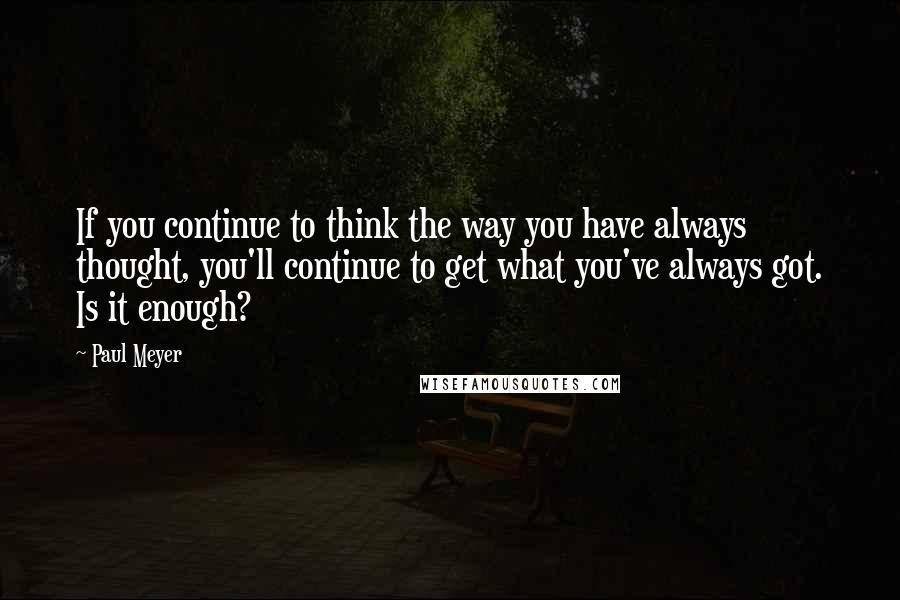 Paul Meyer Quotes: If you continue to think the way you have always thought, you'll continue to get what you've always got. Is it enough?