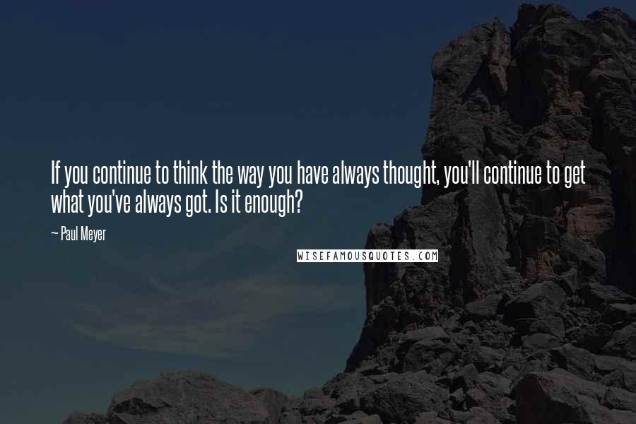 Paul Meyer Quotes: If you continue to think the way you have always thought, you'll continue to get what you've always got. Is it enough?