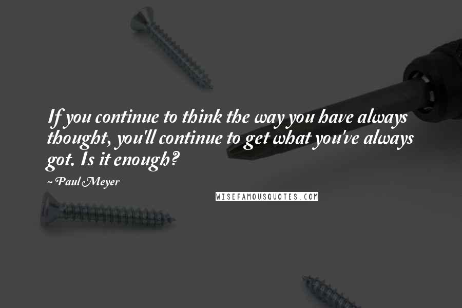 Paul Meyer Quotes: If you continue to think the way you have always thought, you'll continue to get what you've always got. Is it enough?