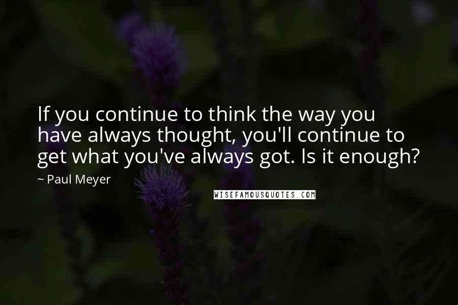 Paul Meyer Quotes: If you continue to think the way you have always thought, you'll continue to get what you've always got. Is it enough?