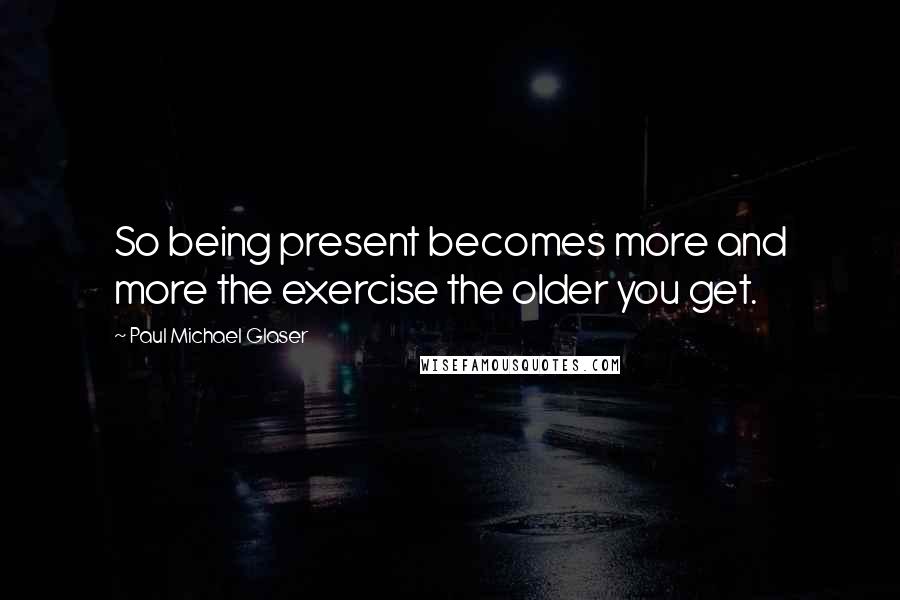 Paul Michael Glaser Quotes: So being present becomes more and more the exercise the older you get.