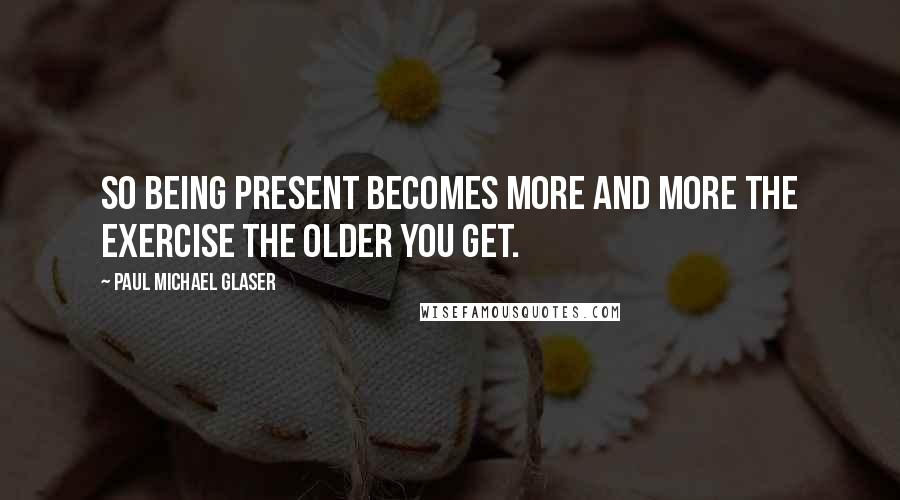 Paul Michael Glaser Quotes: So being present becomes more and more the exercise the older you get.