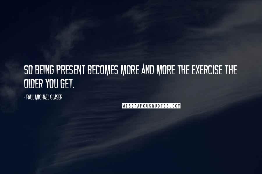 Paul Michael Glaser Quotes: So being present becomes more and more the exercise the older you get.