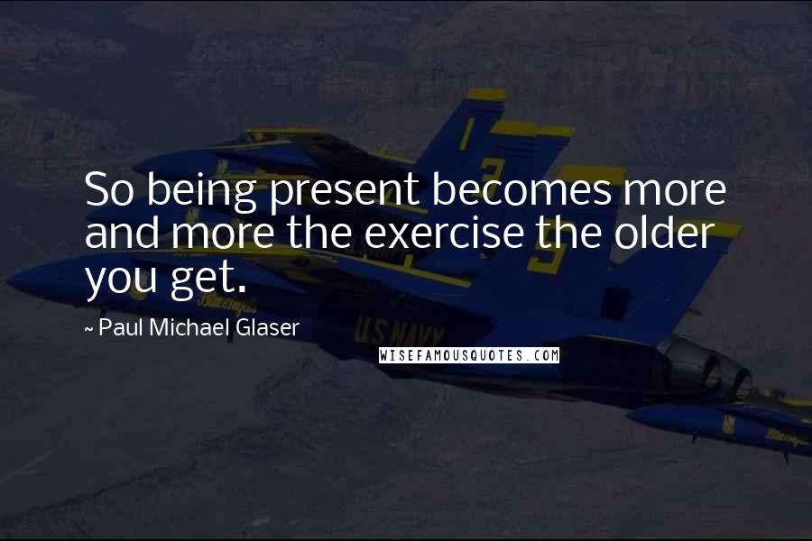 Paul Michael Glaser Quotes: So being present becomes more and more the exercise the older you get.