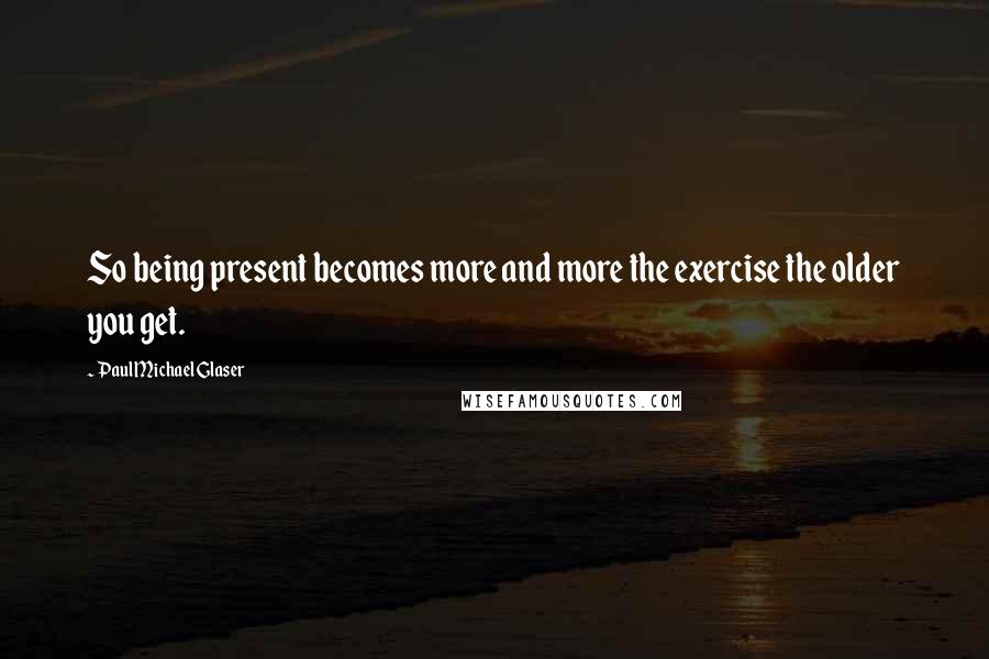 Paul Michael Glaser Quotes: So being present becomes more and more the exercise the older you get.