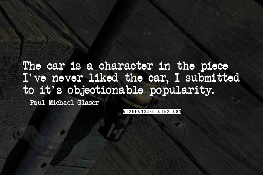 Paul Michael Glaser Quotes: The car is a character in the piece - I've never liked the car, I submitted to it's objectionable popularity.