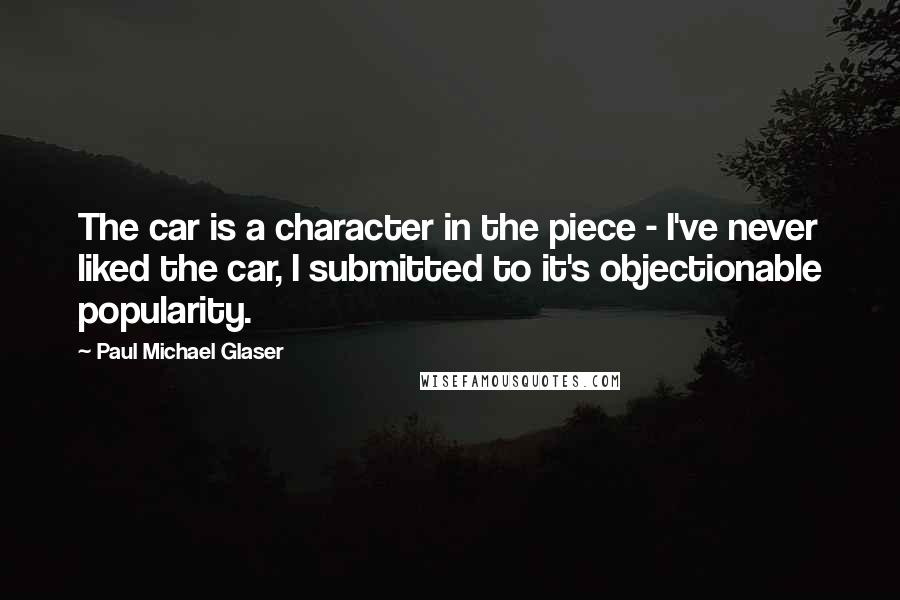 Paul Michael Glaser Quotes: The car is a character in the piece - I've never liked the car, I submitted to it's objectionable popularity.