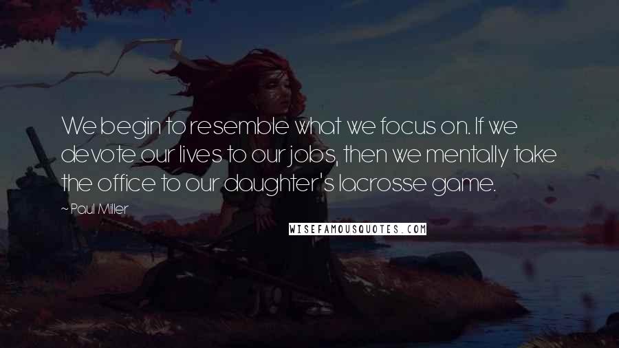 Paul Miller Quotes: We begin to resemble what we focus on. If we devote our lives to our jobs, then we mentally take the office to our daughter's lacrosse game.