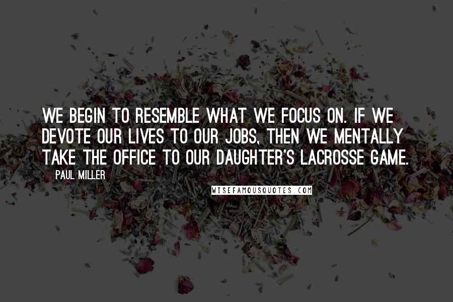 Paul Miller Quotes: We begin to resemble what we focus on. If we devote our lives to our jobs, then we mentally take the office to our daughter's lacrosse game.