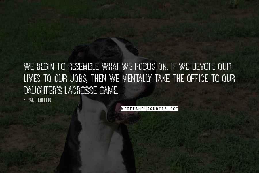 Paul Miller Quotes: We begin to resemble what we focus on. If we devote our lives to our jobs, then we mentally take the office to our daughter's lacrosse game.